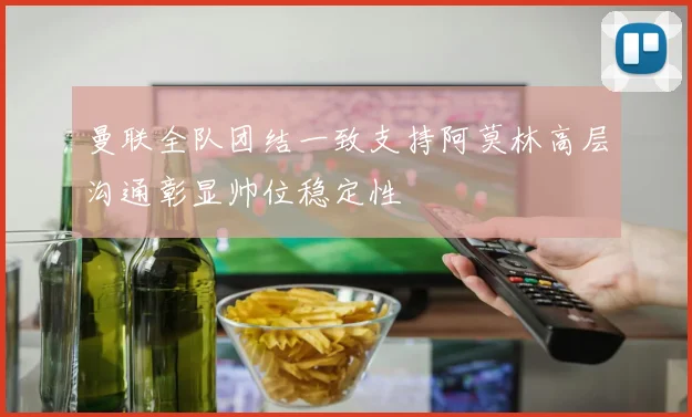 曼联全队团结一致支持阿莫林高层沟通彰显帅位稳定性