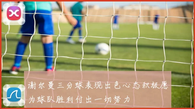谢尔曼三分球表现出色心态积极愿为球队胜利付出一切努力