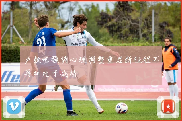 卢教练强调心理调整重启新征程不再纠结于战绩