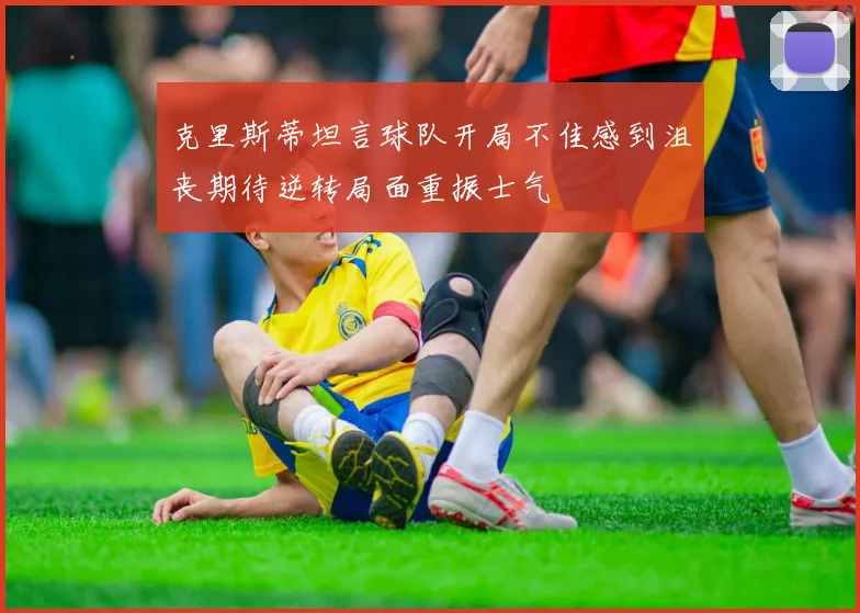克里斯蒂坦言球队开局不佳感到沮丧期待逆转局面重振士气