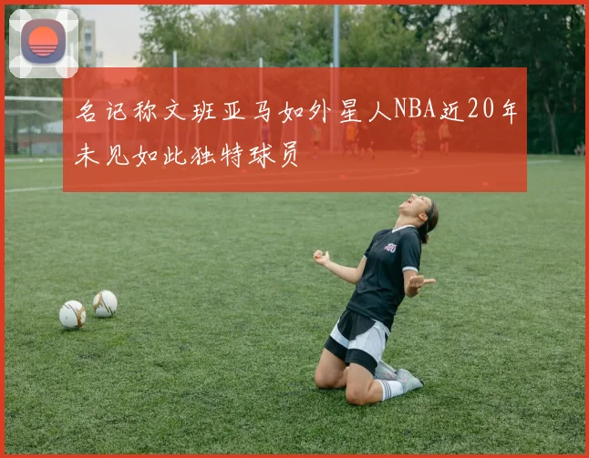 名记称文班亚马如外星人NBA近20年未见如此独特球员