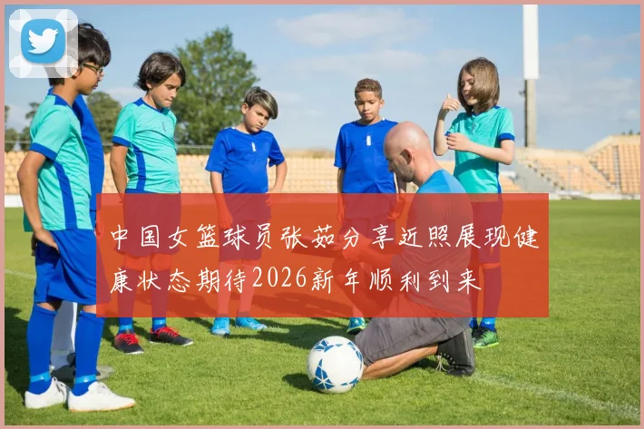中国女篮球员张茹分享近照展现健康状态期待2026新年顺利到来