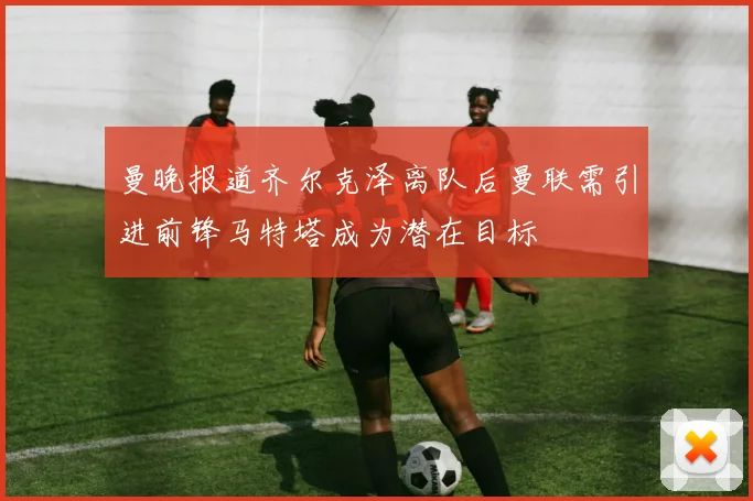 曼晚报道齐尔克泽离队后曼联需引进前锋马特塔成为潜在目标