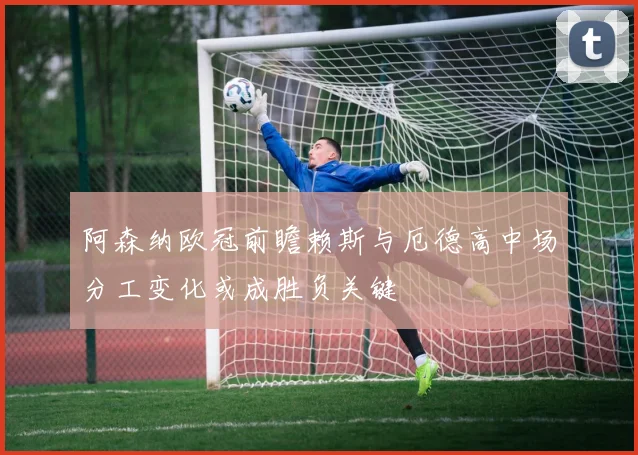 阿森纳欧冠前瞻赖斯与厄德高中场分工变化或成胜负关键