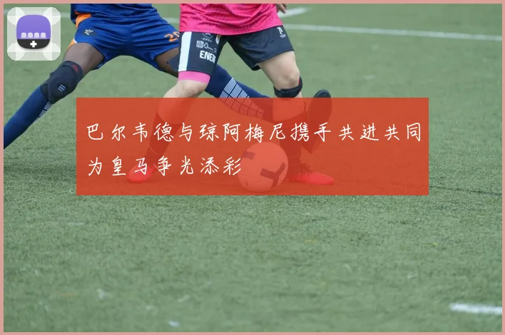 巴尔韦德与琼阿梅尼携手共进共同为皇马争光添彩