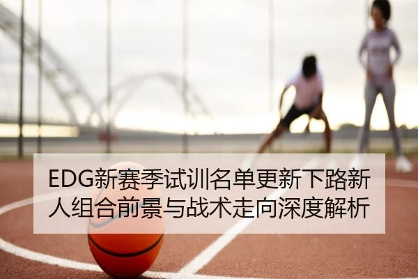 EDG新赛季试训名单更新下路新人组合前景与战术走向深度解析